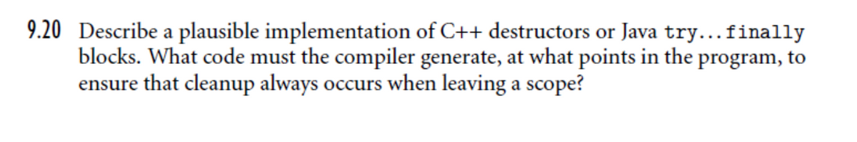9.20 Describe a plausible implementation of C++ destructors or Java try...finally
blocks. What code must the compiler generate, at what points in the program, to
ensure that cleanup always occurs when leaving a scope?
