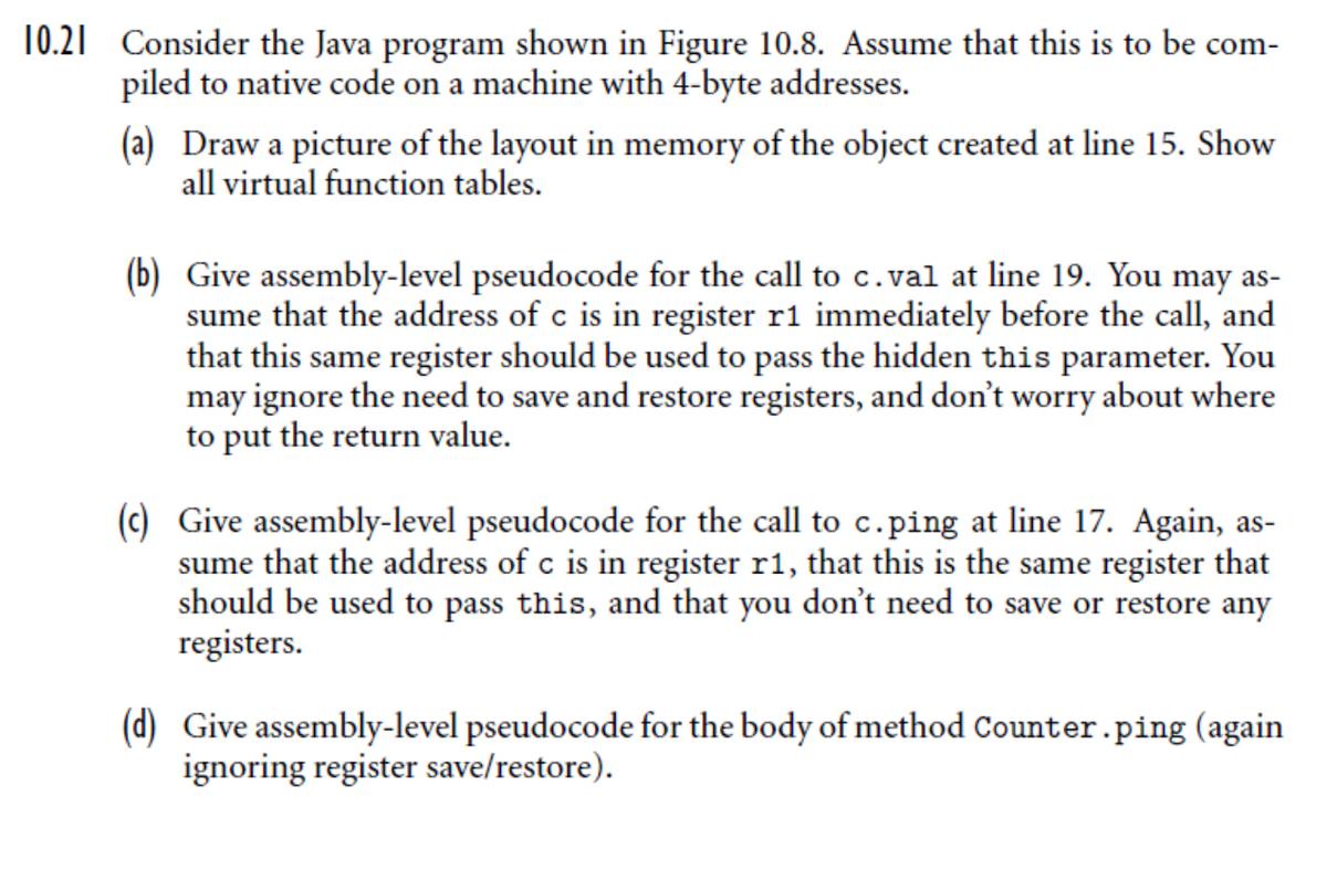 10.21 Consider the Java program shown in Figure 10.8. Assume that this is to be com-
piled to native code on a machine with 4-byte addresses.
(a) Draw a picture of the layout in memory of the object created at line 15. Show
all virtual function tables.
(b) Give assembly-level pseudocode for the call to c.val at line 19. You may as-
sume that the address of c is in register r1 immediately before the call, and
that this same register should be used to pass the hidden this parameter. You
may ignore the need to save and restore registers, and don't worry about where
to put the return value.
(c) Give assembly-level pseudocode for the call to c.ping at line 17. Again, as-
sume that the address of c is in register r1, that this is the same register that
should be used to pass this, and that you don't need to save or restore any
registers.
(d) Give assembly-level pseudocode for the body of method Counter.ping (again
ignoring register save/restore).
