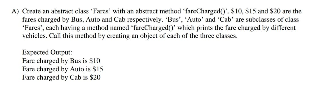 A) Create an abstract class 'Fares' with an abstract method 'fareCharged()'. $10, $15 and $20 are the
fares charged by Bus, Auto and Cab respectively. 'Bus', 'Auto' and 'Cab' are subclasses of class
'Fares', each having a method named 'fareCharged()' which prints the fare charged by different
vehicles. Call this method by creating an object of each of the three classes.
Expected Output:
Fare charged by Bus is $10
Fare charged by Auto is $15
Fare charged by Cab is $20
