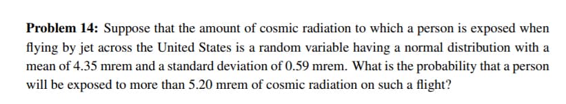 Problem 14: Suppose that the amount of cosmic radiation to which a person is exposed when
flying by jet across the United States is a random variable having a normal distribution with a
mean of 4.35 mrem and a standard deviation of 0.59 mrem. What is the probability that a person
will be exposed to more than 5.20 mrem of cosmic radiation on such a flight?
