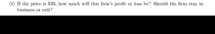 (f) If the price is $30, how much will this firm's profit or loss be? Should the firm stay in
business or exit?
