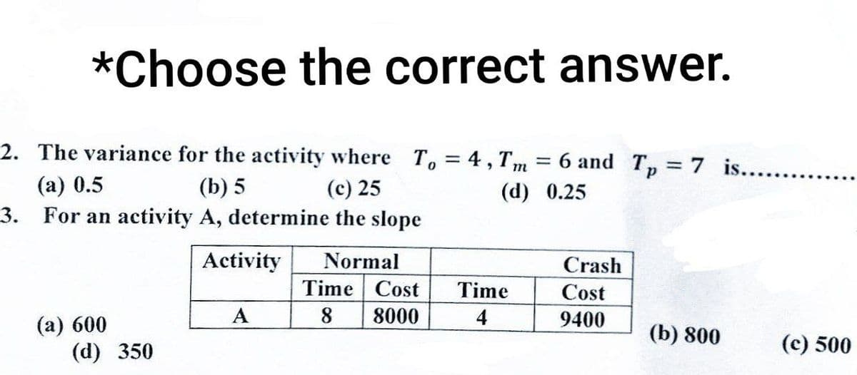 *Choose the correct answer.
2. The variance for the activity where To = 4, Tm
(a) 0.5
(b) 5
(c) 25
(d)
3. For an activity A, determine the slope
Activity
Normal
(a) 600
(d) 350
A
Time
8
Cost
8000
Time
4
=
6 and Tp = 7 is........
0.25
Crash
Cost
9400
(b) 800
(c) 500