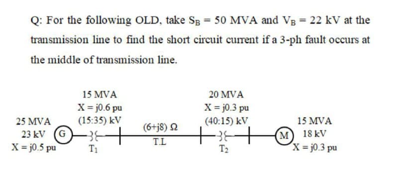 Q: For the following OLD, take Sg = 50 MVA and VB = 22 kV at the
transmission line to find the short circuit current if a 3-ph fault occurs at
the middle of transmission line.
15 MVA
20 MVA
X = j0.6 pu
(15:35) kV
X = j0.3 pu
(40:15) kV
25 MVA
15 MVA
23 kV (G
X = j0.5 pu
(6+j8) 2
T.L
(м) 18kV
x = j0.3 pu
T1
T2
