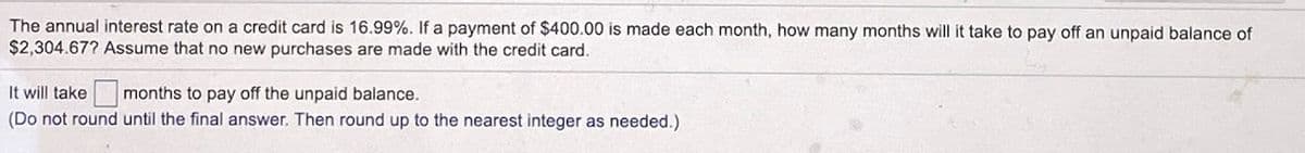 The annual interest rate on a credit card is 16.99%. If a payment of $400.00 is made each month, how many months will it take to pay off an unpaid balance of
$2,304.67? Assume that no new purchases are made with the credit card.
It will take
months to pay off the unpaid balance.
(Do not round until the final answer. Then round up to the nearest integer as needed.)
