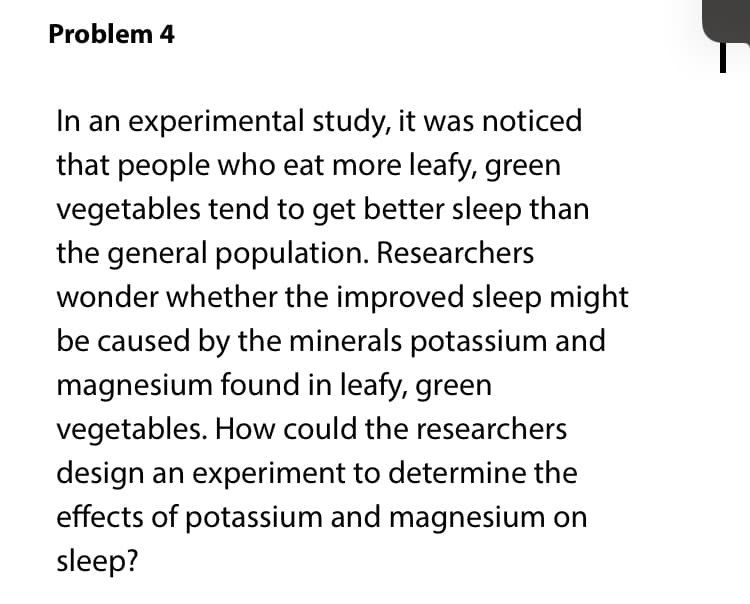 Problem 4
In an experimental study, it was noticed
that people who eat more leafy, green
vegetables tend to get better sleep than
the general population. Researchers
wonder whether the improved sleep might
be caused by the minerals potassium and
magnesium found in leafy, green
vegetables. How could the researchers
design an experiment to determine the
effects of potassium and magnesium on
sleep?

