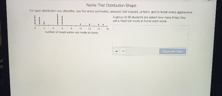 Name That Distribution Shape
For each distribution you describe, use the terms symmetric, skevwed, ball-shaced, uniform, and bimodal where appropriate.
A group of 30 students aro asked how many times they
eat a moal not made at honme each wook.
2
4
10
12
14
16
number of meals eaten not made at home
Share with Class
