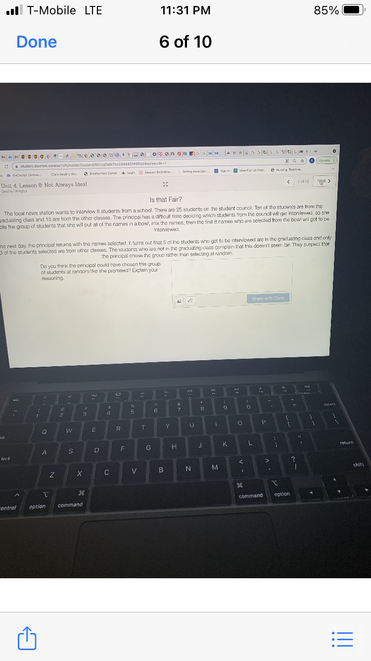 ll T-Mobile LTE
11:31 PM
85%
Done
6 of 10
GG M M
i student.desmos.com/activitytuider/siudent/G07cd3ale7ce2849451466abtscreenidk-?
Uate
os a OCourse Coe.
Cara Datiny sho
6 Employmant Center Lopin Son Exoration.
b Selng Associate-.
n in P vinw Pt Proc
O Masirg. Trodhen.
Unit 4. Lesson 8: Not Always Ideal
Deeliny Dtoegtas
KA
7af 15
Naxt>
Is that Fair?
Tho local news station wants to interview 8 students from a school. There are 25 students on the student council. Ten of the students are from the
raduating class and 15 are from the other classes. The principal has a difficult time deciding which students from the council will get interviewed, so she
ells the group of students that she will put all of the names in a bowl, mix the names, then the first 8 rames who are selected from the bowl wil get to bbe
interviewed.
ne next day, the principal returms with the names sclected. It turns out that 5 of tne students who get to be interviowed are in the graduating ciass and only
3 of the students selected are from other classes. The studonts who are not in the graduating class complain that this doesn't seern fair. They suspHct that
the principal chose the group rather than selecting at randorm.
Do you think the principal could have choson this group
of students at random lke she promised? Explain your
reasoning.
Share with Clasa
+]
delule
2
4
6
Y
P.
Q
W
R
G
H
K.
Teturn
D
lock
C
V
M
shift
command
option
rontrol
option
command
!!
