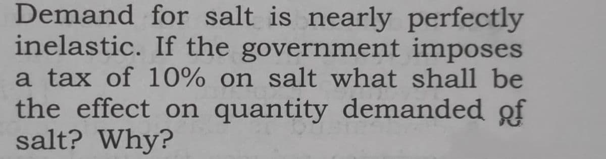 Demand for salt is nearly perfectly
inelastic. If the government imposes
a tax of 10% on salt what shall be
the effect on quantity demanded of
salt? Why?
