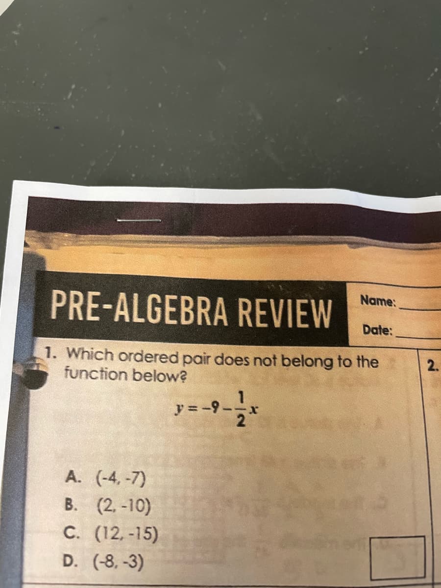 PRE-ALGEBRA REVIEW
1. Which ordered pair does not belong to the
function below?
A. (-4,-7)
B. (2.-10)
C. (12.-15)
D. (-8.-3)
y = -9.
2
Name:
Date:
2.