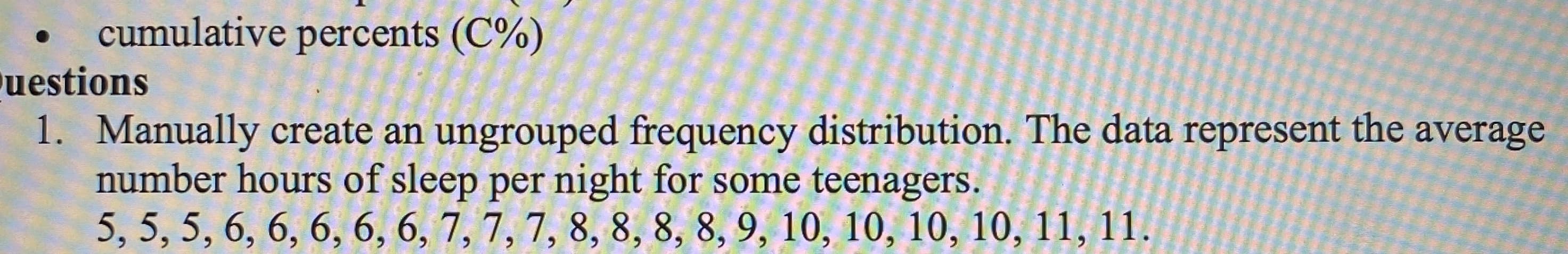 1. Manually create an ungrouped frequency distribution. The data represent the average
number hours of sleep per night for some teenagers.
5, 5, 5, 6, 6, 6, 6, 6, 7, 7, 7, 8, 8, 8, 8, 9, 10, 10, 10, 10, 11, 11.
