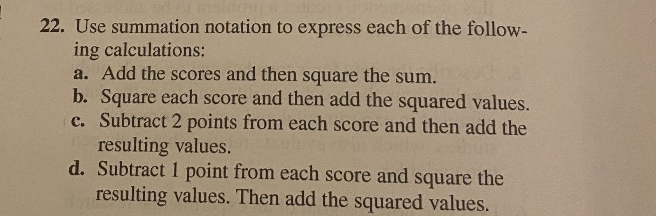 Use summation notation to express each of the follow-
ing calculations:
a. Add the scores and then square the sum.
b. Square each score and then add the squared values.
c. Subtract 2 points from each score and then add the
resulting values.
d. Subtract 1 point from each score and square the
resulting values. Then add the squared yalues
