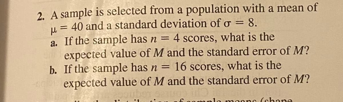 2. A sample is selected from a population with a mean of
u = 40 and a standard deviation of o = 8.
a. If the sample has n = 4 scores, what is the
expected value of M and the standard error of M?
b. If the sample has n = 16 scores, what is the
expected value of M and the standard error of M?
%3D
no (shane
