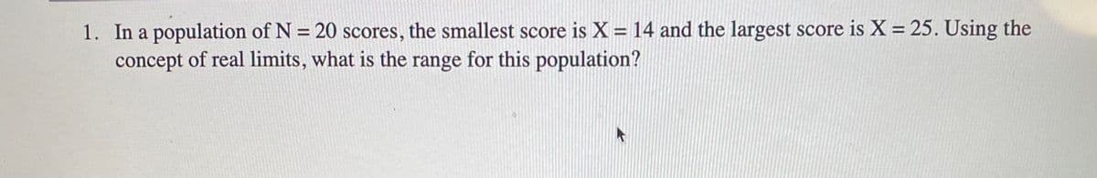 1. In a population of N = 20 scores, the smallest score is X = 14 and the largest score is X = 25. Using the
concept of real limits, what is the range for this population?
%3D
