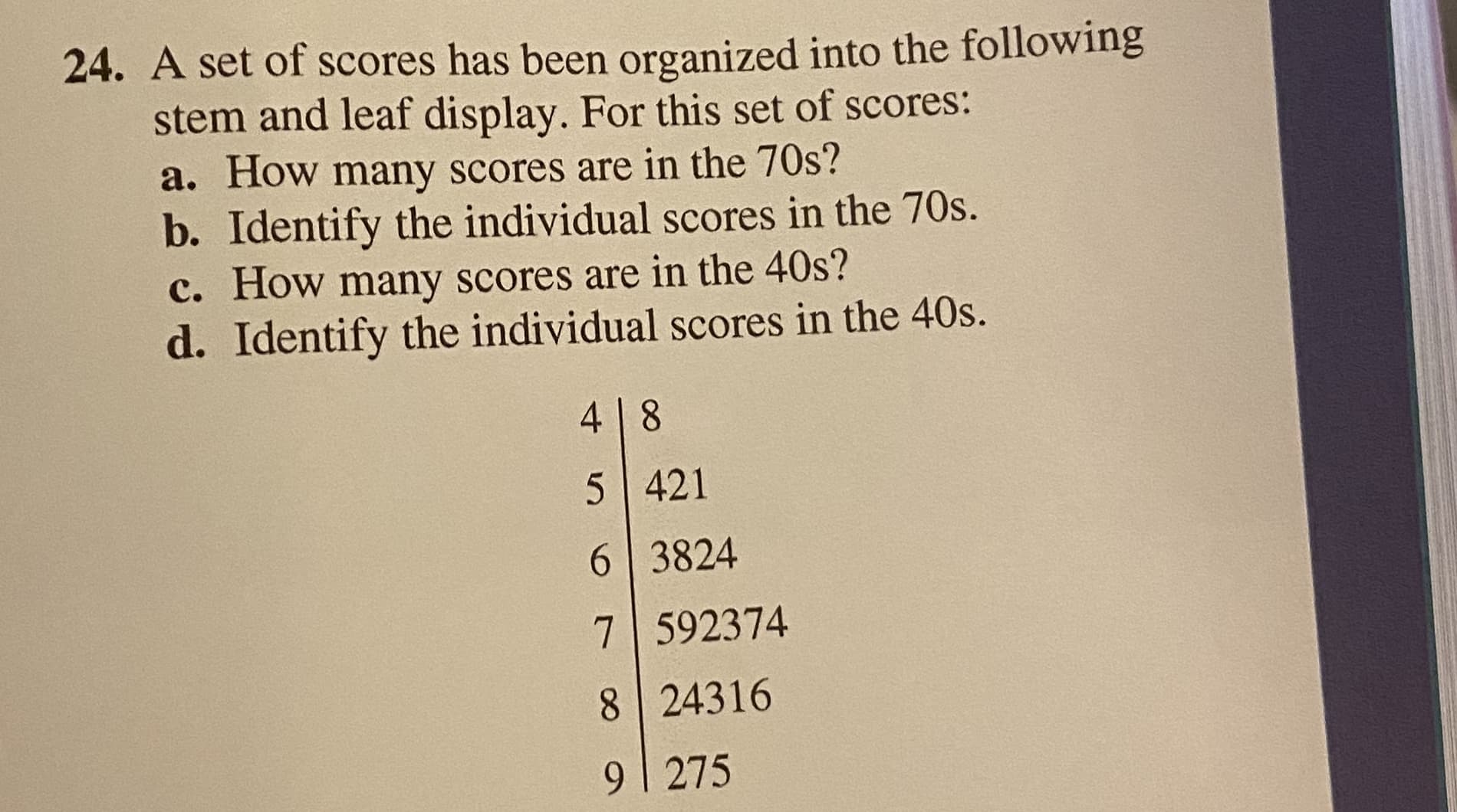 24. A set of scores has been organized into the following
stem and leaf display. For this set of scores:
a. How many scores are in the 70s?
b. Identify the individual scores in the 70s.
c. How many scores are in the 40s?
d. Identify the individual scores in the 40s.
4 8
5 421
6 3824
7 592374
8 24316
9| 275
