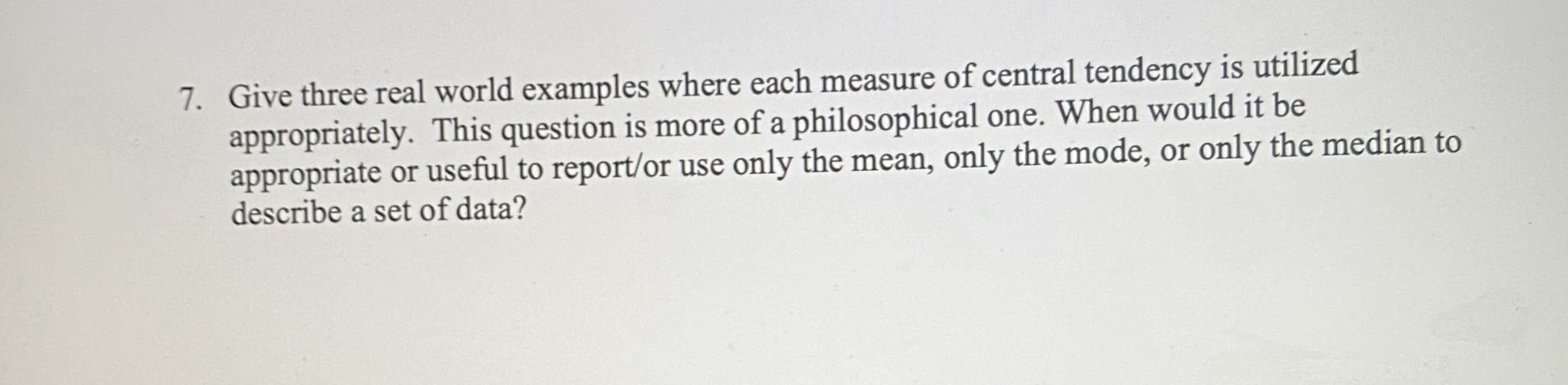 7. Give three real world examples where each measure of central tendency is utilized
appropriately. This question is more of a philosophical one. When would it be
appropriate or useful to report/or use only the mean, only the mode, or only the median to
describe a set of data?
