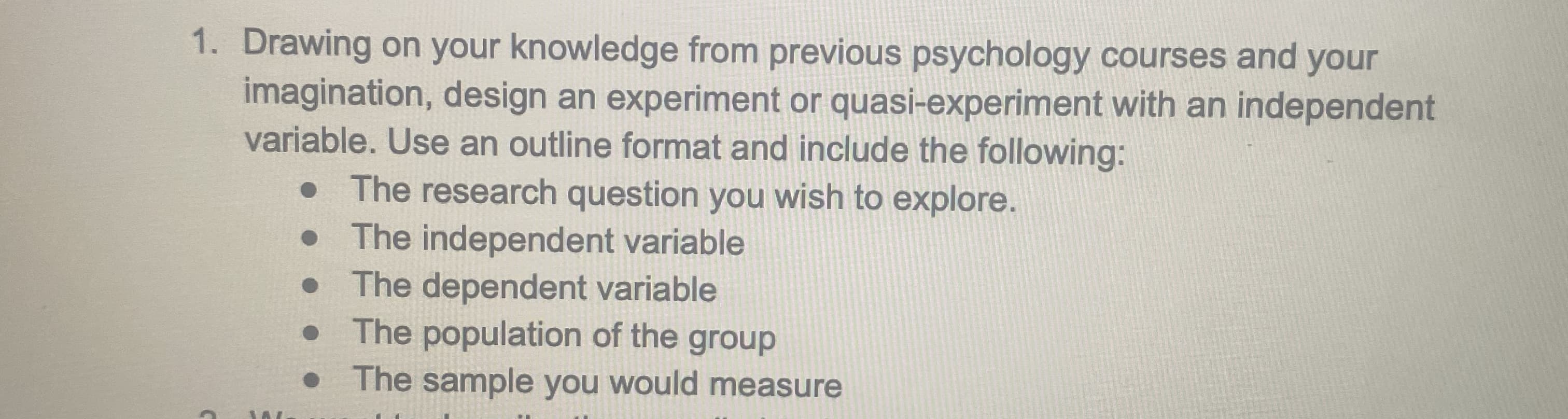 1. Drawing on your knowledge from previous psychology courses and your
imagination, design an experiment or quasi-experiment with an independent
variable. Use an outline format and include the following:
• The research question you wish to explore.
• The independent variable
• The dependent variable
The population of the group
• The sample you would measure
