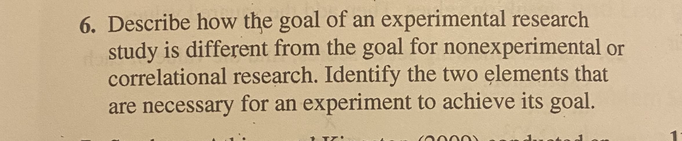 Describe how the goal of an experimental research
study is different from the goal for nonexperimental or
correlational research. Identify the two elements that
are necessary for an experiment to achieve its goal.
