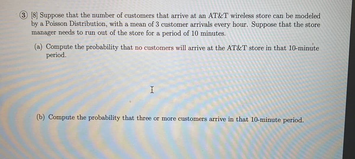 3 8 Suppose that the number of customers that arrive at an AT&T wireless store can be modeled
by a Poisson Distribution, with a mean of 3 customer arrivals every hour. Suppose that the store
manager needs to run out of the store for a period of 10 minutes.
(a) Compute the probability that no customers will arrive at the AT&T store in that 10-minute
period.
(b) Compute the probability that three or more customers arrive in that 10-minute period.
