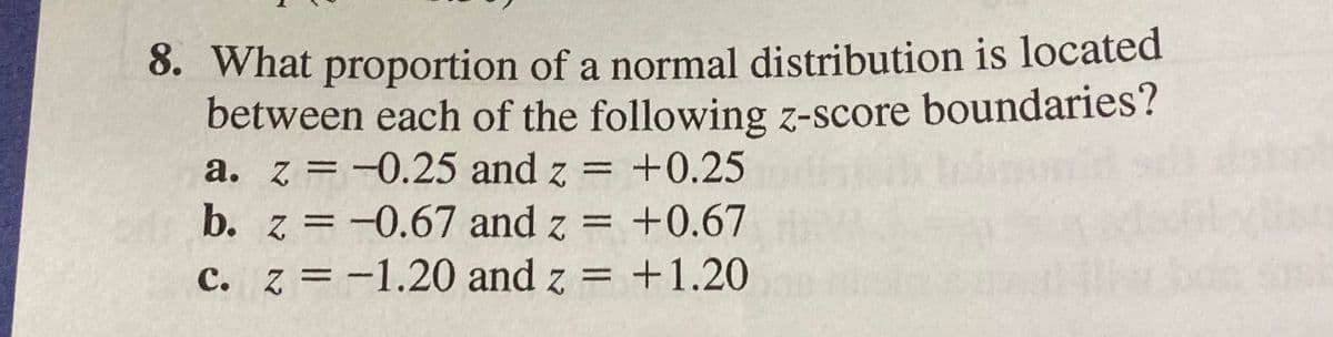 8. What proportion of a normal distribution is located
between each of the following z-score boundaries?
a. z =-0.25 and z
b. z = -0.67 and z = +0.67
c. z = -1.20 and z =
= +0.25
+1.20
%3D
%3D
