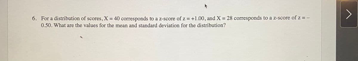 6. For a distribution of scores, X = 40 corresponds to a z-score ofz = +1.00, and X = 28 corresponds to a z-score of z =-
0.50. What are the values for the mean and standard deviation for the distribution?
