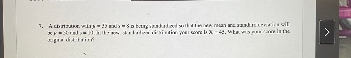 7. A distribution with u = 35 and s = 8 is being standardized so that the new mean and standard deviation will
be u = 50 and s = 10. In the new, standardized distribution your score is X = 45. What was your score in the
%3D
original distribution?
