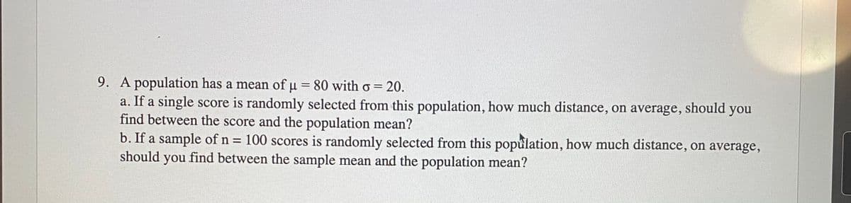 9. A population has a mean of u = 80 with o= 20.
a. If a single score is randomly selected from this population, how much distance, on average, should you
find between the score and the population mean?
b. If a sample of n = 100 scores is randomly selected from this population, how much distance, on average,
should
find between the sample mean and the population mean?
you
