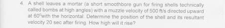 4. A shell leaves a mortar (a short smoothbore gun for firing shells technically
called bombs at high angles) with a muzzle velocity of 500 ft/s directed upward
at 60°with the horizontal. Determine the position of the shell and its resultant
velocity 20 sec after firing. How high will it rise?

