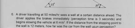 20
6. A driver travelling at 50 miles/hr sees a wall at a certain distance ahead. The
driver applies the brakes immediately (perception time is 3 seconds) and
begins slowing the vehicle at 6 m/s, If the distance from the stopping point to
the wall is 12 meters, how far was the car from the wall upon perception?
