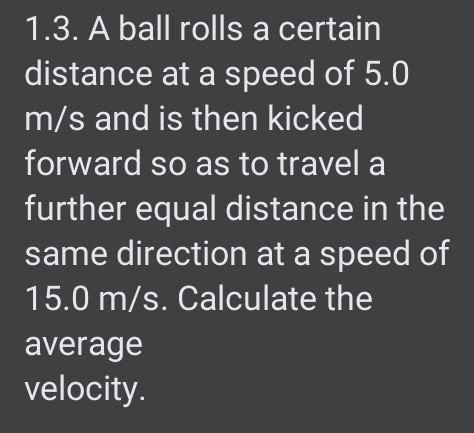 1.3. A ball rolls a certain
distance at a speed of 5.0
m/s and is then kicked
forward so as to travel a
further equal distance in the
same direction at a speed of
15.0 m/s. Calculate the
average
velocity.
