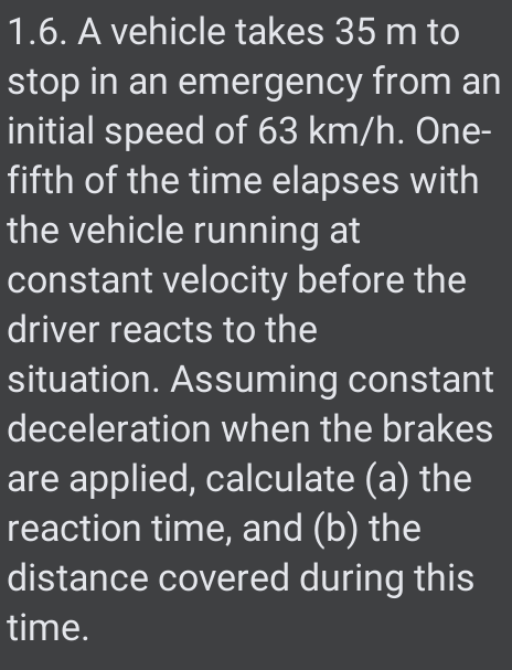 1.6. A vehicle takes 35 m to
stop in an emergency from an
initial speed of 63 km/h. One-
fifth of the time elapses with
the vehicle running at
constant velocity before the
driver reacts to the
situation. Assuming constant
deceleration when the brakes
are applied, calculate (a) the
reaction time, and (b) the
distance covered during this
time.
