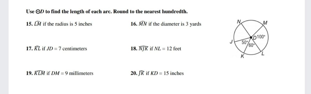 Use OD to find the length of each arc. Round to the nearest hundredth.
15. LM if the radius is 5 inches
16. MÑ if the diameter is 3 yards
N.
M
D100
17. KL if JD =7 centimeters
50%
60
18. NJK if NL = 12 feet
7.
K
19. KLM if DM = 9 millimeters
20. JR if KD = 15 inches
