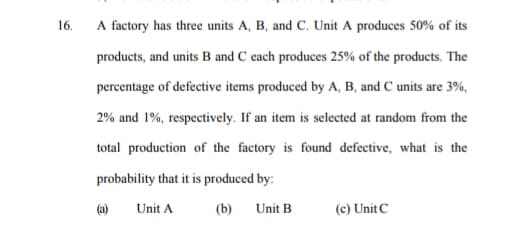 16.
A factory has three units A, B, and C. Unit A produces 50% of its
products, and units B and C each produces 25% of the products. The
percentage of defective items produced by A, B, and C units are 3%,
2% and 1%, respectively. If an item is selected at random from the
total production of the factory is found defective, what is the
probability that it is produced by:
(a)
Unit A
(b)
Unit B
(c) Unit C
