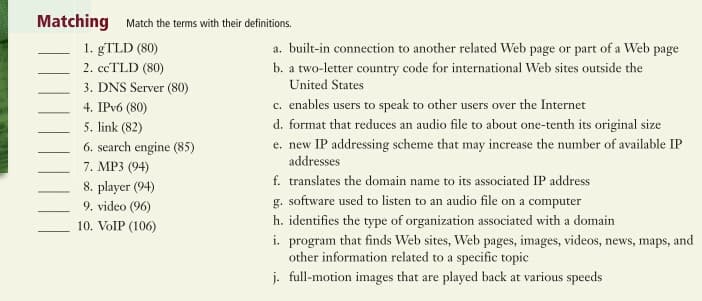 Matching Match the terms with their definitions.
1. gTLD (80)
a. built-in connection to another related Web page or part of a Web page
b. a two-letter country code for international Web sites outside the
United States
2. ccTLD (80)
3. DNS Server (80)
c. enables users to speak to other users over the Internet
d. format that reduces an audio file to about one-tenth its original size
e. new IP addressing scheme that may increase the number of available IP
4. IPV6 (80)
5. link (82)
6. search engine (85)
addresses
7. MP3 (94)
f. translates the domain name to its associated IP address
8. player (94)
9. video (96)
g. software used to listen to an audio file on a computer
h. identifies the type of organization associated with a domain
10. VolP (106)
i. program that finds Web sites, Web pages, images, videos, news, maps, and
other information related to a specific topic
j. full-motion images that are played back at various speeds
