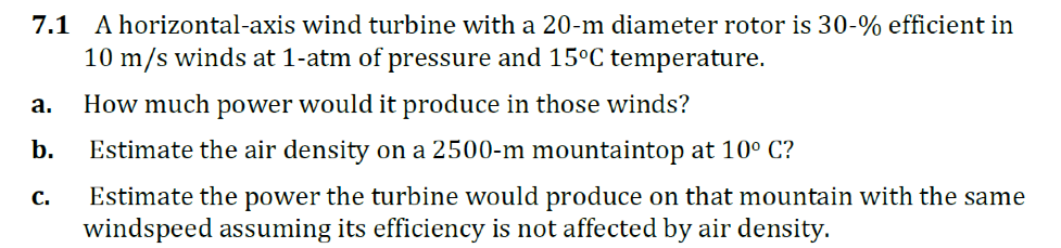 A horizontal-axis wind turbine with a 20-m diameter rotor is 30-% efficient in
10 m/s winds at 1-atm of pressure and 15°C temperature.
7.1
а.
How much power would it produce in those winds?
b.
Estimate the air density on a 2500-m mountaintop at 10° C?
Estimate the power the turbine would produce on that mountain with the same
windspeed assuming its efficiency is not affected by air density.
С.
