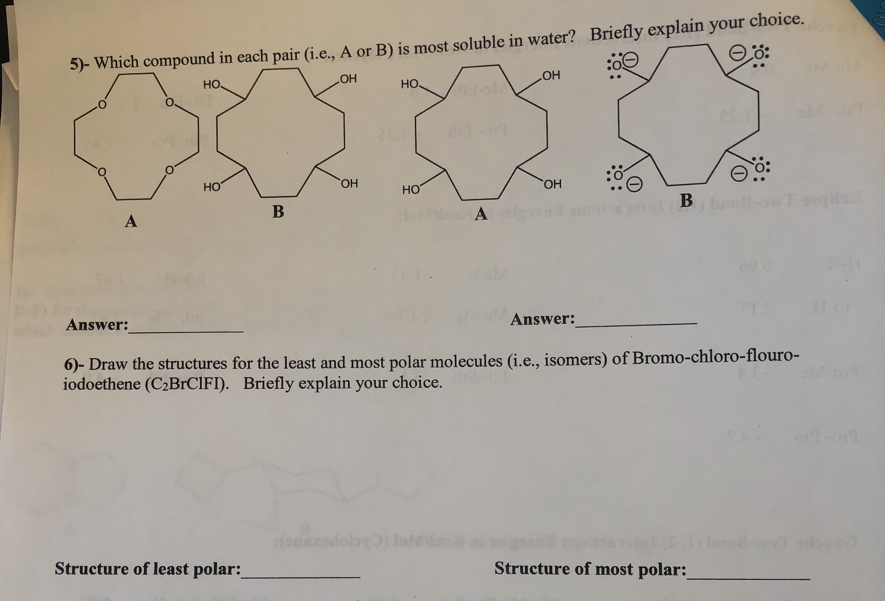 (i.e., A or B) is most soluble in water? Briefly explain your choice.
5- Which compound in each pair
.O
он
HO
OH
HO
O.
: O
но
OH
но
он
Answer
Answer:
)- Draw the structures for the least and most polar molecules (i.e., isomers) of Bromo-chloro-flouro-
iodoethene (C2BrCIFI). Briefly explain your choice.
Structure of least polar:
Structure of most polar:

