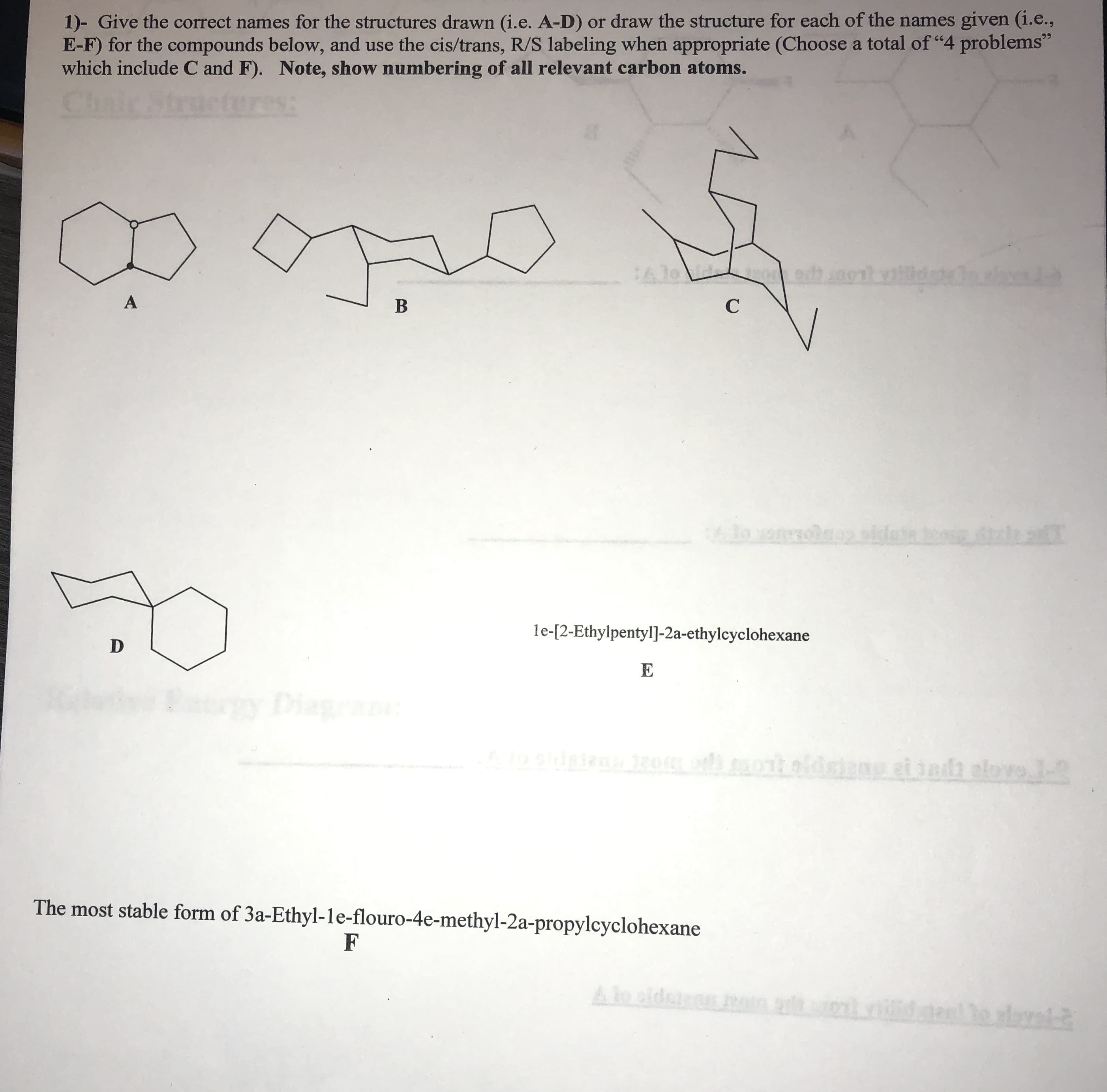 1)- Give the correct names for the structures drawn (i.e. A-D) or draw the structure for each of the names given (i.e.,
E-F) for the compounds below, and use the cis/trans, R/S labeling when appropriate (Choose a total of "4 problems"
which include C and F). Note, show numbering of all relevant carbon atoms.
le-[2-Ethylpentyl]-2a-ethylcyclohexane
The most stable form of 3a-Ethyl-le-flouro-4e-methyl-2a-propylcyclohexane
