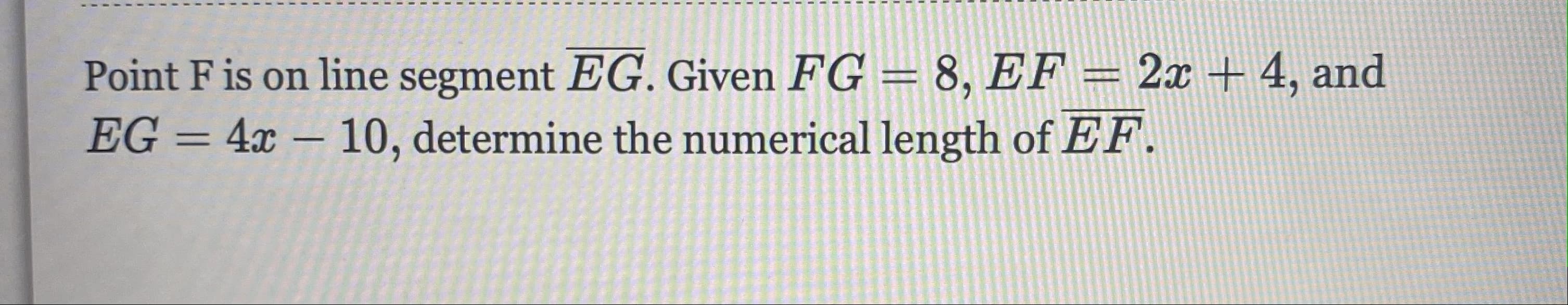 Point F is on line segment EG. Given FG = 8, EF = 2x+ 4, and
EG = 4x – 10, determine the numerical length of EF.
%3D

