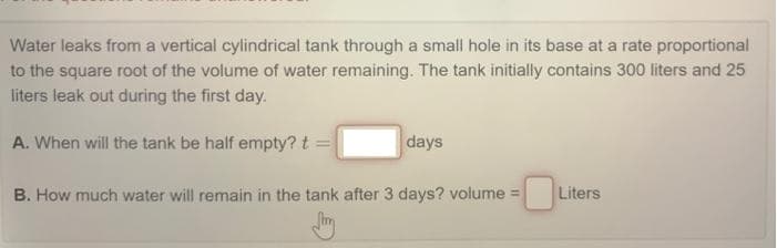 Water leaks from a vertical cylindrical tank through a small hole in its base at a rate proportional
to the square root of the volume of water remaining. The tank initially contains 300 liters and 25
liters leak out during the first day.
A. When will the tank be half empty? t =
days
B. How much water will remain in the tank after 3 days? volume =
Liters