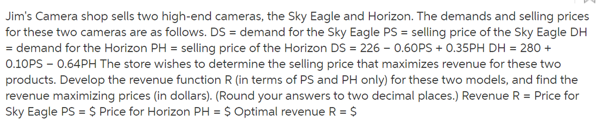 Jim's Camera shop sells two high-end cameras, the Sky Eagle and Horizon. The demands and selling prices
for these two cameras are as follows. DS = demand for the Sky Eagle PS = selling price of the Sky Eagle DH
= demand for the Horizon PH = selling price of the Horizon DS = 226 - 0.60PS + 0.35PH DH = 280 +
0.10PS - 0.64PH The store wishes to determine the selling price that maximizes revenue for these two
products. Develop the revenue function R (in terms of PS and PH only) for these two models, and find the
revenue maximizing prices (in dollars). (Round your answers to two decimal places.) Revenue R = Price for
Sky Eagle PS = $ Price for Horizon PH = $ Optimal revenue R = $