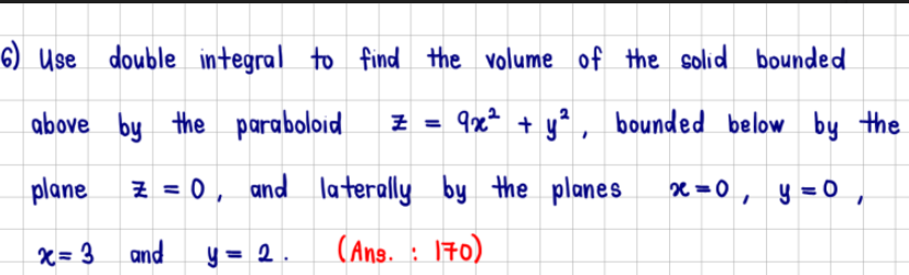 6) Use double integral to find the volume of the solid bounded
above by the paraboloid
9x² + y², bounded below by the
plane
z = 0, and
by the planes
x = 0, y = 0,
x=3
and y = 2.
laterally
laterally
(Ans. 170)