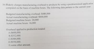 28) Blakely charges manufacturing overhead to products by using a predetermined application
computed on the basis of machine hours. The following data pertain to the current year:
Budgeted manufacturing overhead: $480,000
Actual manufacturing overhead: $440,000
Budgeted machine hours: 20,000
Actual machine hours: 16,000
Overhead applied to production totaled:
A) $600,000.
B) S352,000.
O 5384,000.
D) S550,000.
E) some other amount.
