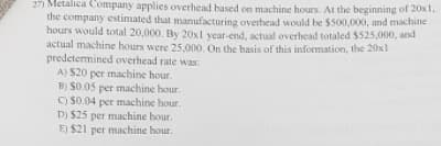 27) Metalica Company applies overhead based on machine hours. At the beginning of 20x1,
the company estimated that manufacturing overhead would be $500,000, and machine
hours would total 20,000. By 20Ox1 year-end, actual overhead totaled $525,000, and
actual machine hours were 25,000. On the basis of this information, the 20x1
predetermined overhead rate was:
A) S20 per machine hour.
B) $0.05 per machine hour.
O $0.04 per machine hour.
D) $25 per machine hour.
E) $21 per machine hour.
