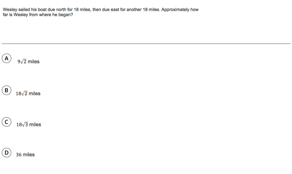 Wesley sailed his boat due north for 18 miles, then due east for another 18 miles. Approximately how
far is Wesley from where he began?
A
9/2 miles
B
18/2 miles
(C)
18v3 miles
36 miles
