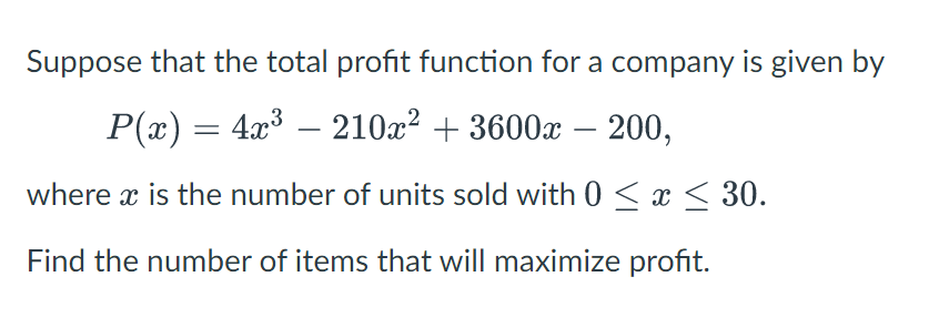 Suppose that the total profit function for a company is given by
P(x) = 4x³ — 210x² + 3600x - 200,
where x is the number of units sold with 0 ≤ x ≤ 30.
Find the number of items that will maximize profit.
