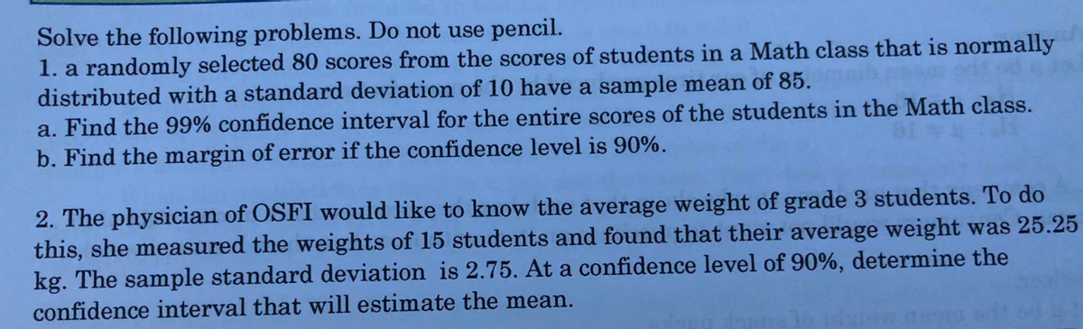 Solve the following problems. Do not use pencil.
1. a randomly selected 80 scores from the scores of students in a Math class that is normally
distributed with a standard deviation of 10 have a sample mean of 85.
a. Find the 99% confidence interval for the entire scores of the students in the Math class.
b. Find the margin of error if the confidence level is 90%.
2. The physician of OSFI would like to know the average weight of grade 3 students. To do
this, she measured the weights of 15 students and found that their average weight was 25.25
kg. The sample standard deviation is 2.75. At a confidence level of 90%, determine the
confidence interval that will estimate the mean.
