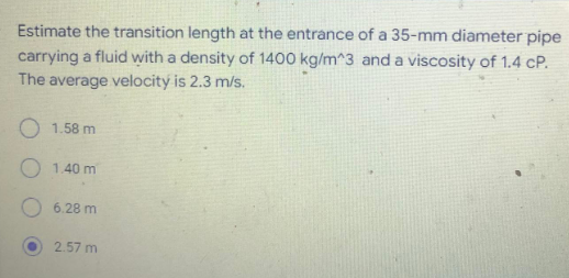 Estimate the transition length at the entrance of a 35-mm diameter pipe
carrying a fluid with a density of 1400 kg/m^3 and a viscosity of 1.4 CP.
The average velocity is 2.3 m/s.
1.58 m
1.40 m
6.28 m
2.57 m