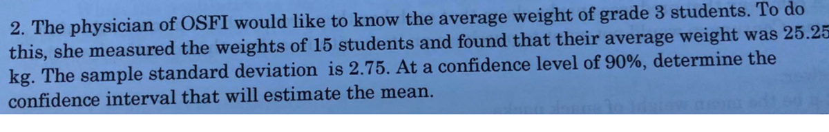 2. The physician of OSFI would like to know the average weight of grade 3 students. To do
this, she measured the weights of 15 students and found that their average weight was 25.25
kg. The sample standard deviation is 2.75. At a confidence level of 90%, determine the
confidence interval that will estimate the mean.
