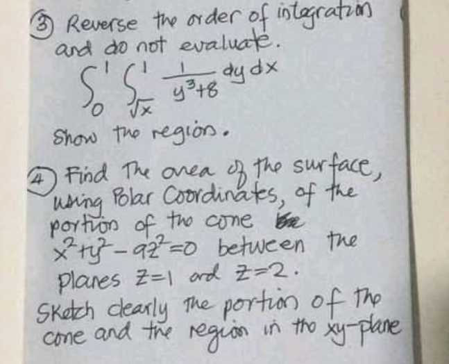 O Reverse the order of integration
and do not evaluate.
xp hp
Show the region.
A Find The anea the surface,
uning olar Coordinats, of the
portron of the come Bre
*ry -a2=0 between the
Planes z=1 ard Z-2.
SKech dearly The portion of The
Cone and the region in tho xy-plane
