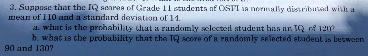 3. Suppose that the IQ scores of Grade 11 students of OSFI is normally distributed with a
mean of 110 and a standard deviation of 14,
a. what is the probability that a randomly selected student has an IQ of 120?
b. what is the probability that the IQ score of a randomly selected student is between
90 and 130?
