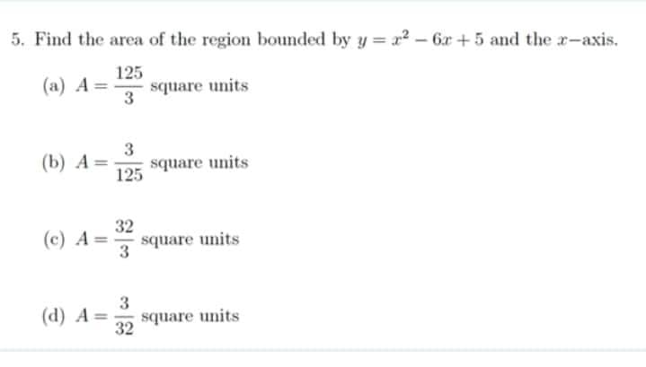 5. Find the area of the region bounded by y=x² - 6x +5 and the x-axis.
125
(a) A= square units
3
(b) A= square units
(c) A =
3
125
(d) A=
32
3
3
32
square units
square units